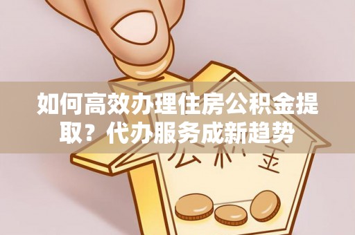 武定如何高效办理住房公积金提取？代办服务成新趋势