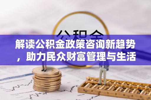 武定解读公积金政策咨询新趋势，助力民众财富管理与生活规划