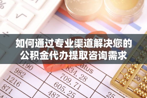 武定如何通过专业渠道解决您的公积金代办提取咨询需求