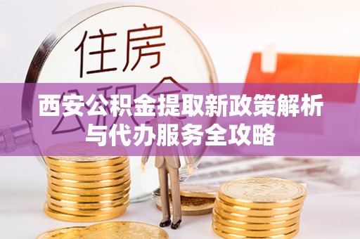 武定西安公积金提取新政策解析与代办服务全攻略
