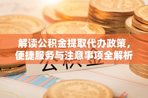 武定解读公积金提取代办政策，便捷服务与注意事项全解析