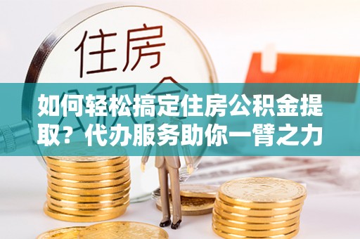 武定如何轻松搞定住房公积金提取？代办服务助你一臂之力