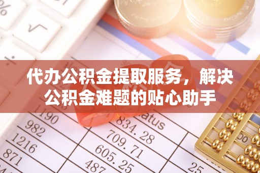 武定代办公积金提取服务，解决公积金难题的贴心助手