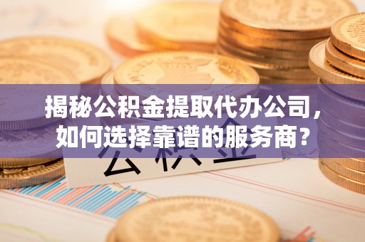 武定揭秘公积金提取代办公司，如何选择靠谱的服务商？