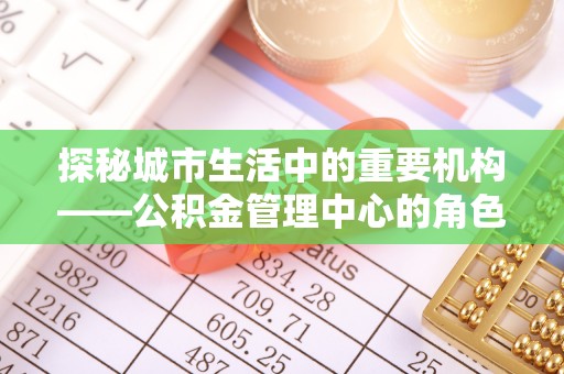 武定探秘城市生活中的重要机构——公积金管理中心的角色与意义
