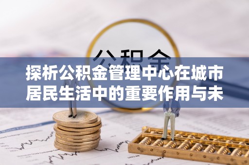 武定探析公积金管理中心在城市居民生活中的重要作用与未来发展趋势