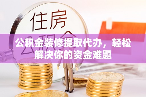 武定公积金装修提取代办，轻松解决你的资金难题