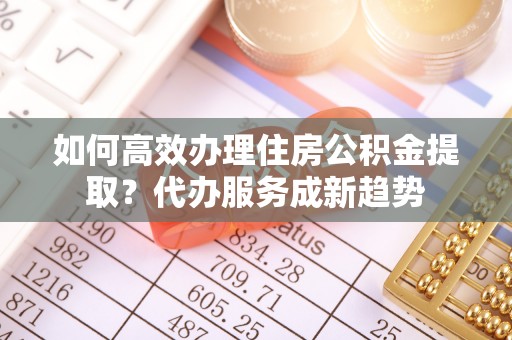 武定如何高效办理住房公积金提取？代办服务成新趋势