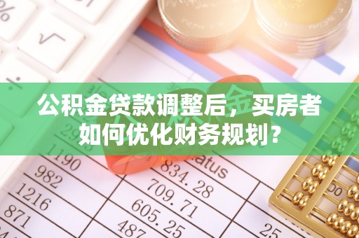 武定公积金贷款调整后，买房者如何优化财务规划？