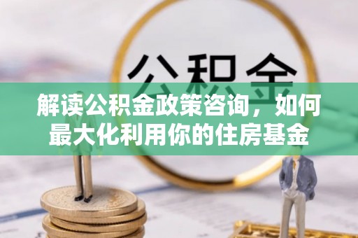 武定解读公积金政策咨询，如何最大化利用你的住房基金