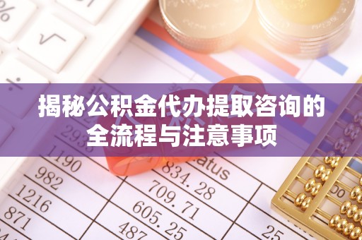 武定揭秘公积金代办提取咨询的全流程与注意事项