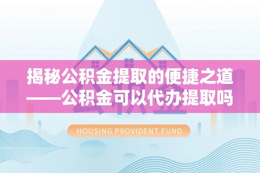 武定揭秘公积金提取的便捷之道——公积金可以代办提取吗？