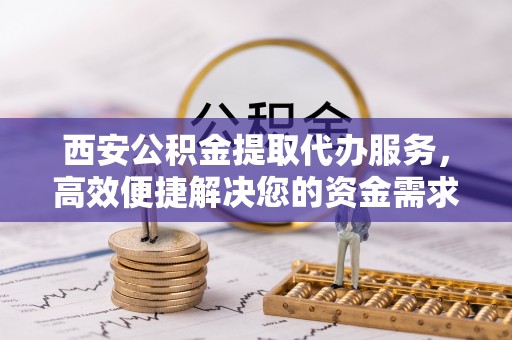 武定西安公积金提取代办服务，高效便捷解决您的资金需求