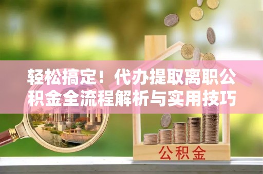 武定轻松搞定！代办提取离职公积金全流程解析与实用技巧
