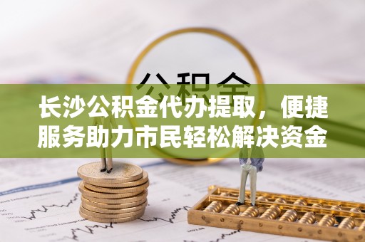 武定长沙公积金代办提取，便捷服务助力市民轻松解决资金需求