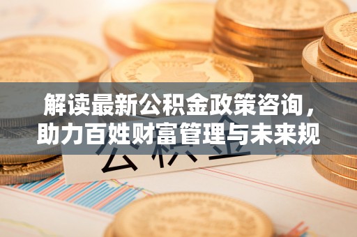 武定解读最新公积金政策咨询，助力百姓财富管理与未来规划