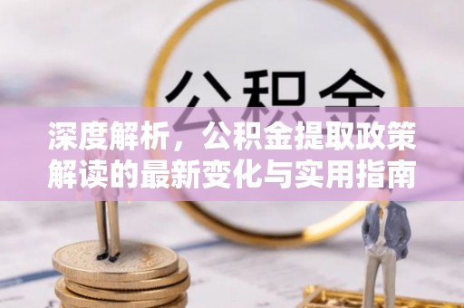 武定深度解析，公积金提取政策解读的最新变化与实用指南