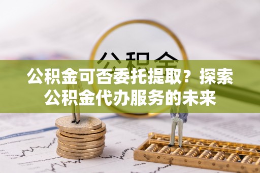 武定公积金可否委托提取？探索公积金代办服务的未来
