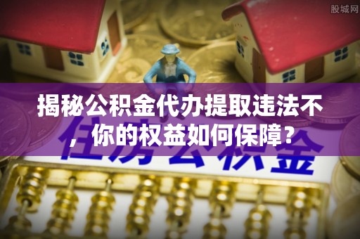 武定揭秘公积金代办提取违法不，你的权益如何保障？